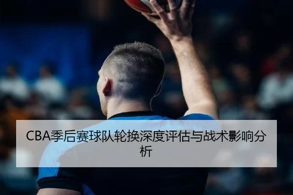 CBA季后赛球队轮换深度评估与战术影响分析 - kaiyun